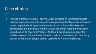 Caso clínico
● Niño de 2 meses y 15 días, RNTPAEG, que consulta en la emergencia por
haber presentado un evento caracterizado por cianosis, hipotonía y aparente
pausa respiratoria de aproximadamente de un 1 minuto. Resuelve con
estimulación por parte de la madre, lo cual fue interpretado por ella como
una situación de muerte inminente. Al llegar a la consulta se encuentra
estable, examen físico normal, el médico indica una observación de 4 hrs y
control ambulatorio, al igual que un curso de RCP a los cuidadores.
 