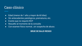 Caso clínico
● Edad (menor de 1 año y mayor de 60 días)
● Sin antecedentes patológicos, prematuros, etc.
● Evento que no requirió RCP
● Resuelto al momento de la consulta
● Con examen físico normal , sin sospecha de abuso.
BRUE DE BAJO RESGO
 