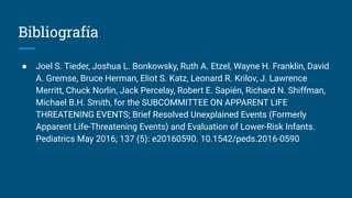 Bibliografía
● Joel S. Tieder, Joshua L. Bonkowsky, Ruth A. Etzel, Wayne H. Franklin, David
A. Gremse, Bruce Herman, Eliot S. Katz, Leonard R. Krilov, J. Lawrence
Merritt, Chuck Norlin, Jack Percelay, Robert E. Sapién, Richard N. Shiffman,
Michael B.H. Smith, for the SUBCOMMITTEE ON APPARENT LIFE
THREATENING EVENTS; Brief Resolved Unexplained Events (Formerly
Apparent Life-Threatening Events) and Evaluation of Lower-Risk Infants.
Pediatrics May 2016; 137 (5): e20160590. 10.1542/peds.2016-0590
 