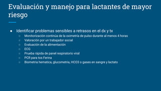 Evaluación y manejo para lactantes de mayor
riesgo
● Identiﬁcar problemas sensibles a retrasos en el dx y tx
○ Monitorización continúa de la oximetría de pulso durante al menos 4 horas
○ Valoración por un trabajador social
○ Evaluación de la alimentación
○ ECG
○ Prueba rápida de panel respiratorio viral
○ PCR para tos Ferina
○ Biometria hematica, glucometria, HCO3 o gases en sangre y lactato
 