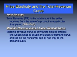 Price Elasticity and the Total-Revenue
Curve
Total Revenue
Total Revenue (TR) is the total amount the seller
receives from the sale of a product in a particular
time period (TR= PxQ).
Marginal Revenue along a Linear Demand Curve
Marginal revenue curve is downward sloping straight
line whose slope is double the slope of demand curve
and lies on the horizontal axis at half way to the
demand curve
 