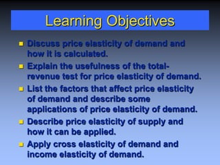 Learning Objectives
 Discuss price elasticity of demand and
how it is calculated.
 Explain the usefulness of the total-
revenue test for price elasticity of demand.
 List the factors that affect price elasticity
of demand and describe some
applications of price elasticity of demand.
 Describe price elasticity of supply and
how it can be applied.
 Apply cross elasticity of demand and
income elasticity of demand.
 