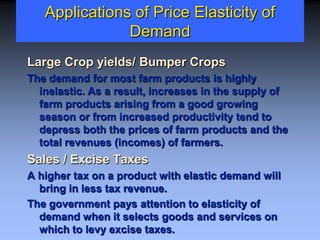 Applications of Price Elasticity of
Demand
Large Crop yields/ Bumper Crops
The demand for most farm products is highly
inelastic. As a result, increases in the supply of
farm products arising from a good growing
season or from increased productivity tend to
depress both the prices of farm products and the
total revenues (incomes) of farmers.
Sales / Excise Taxes
A higher tax on a product with elastic demand will
bring in less tax revenue.
The government pays attention to elasticity of
demand when it selects goods and services on
which to levy excise taxes.
 