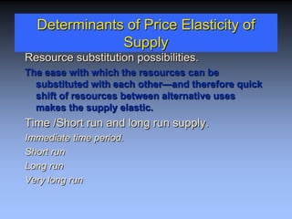 Determinants of Price Elasticity of
Supply
Resource substitution possibilities.
The ease with which the resources can be
substituted with each other—and therefore quick
shift of resources between alternative uses
makes the supply elastic.
Time /Short run and long run supply.
Immediate time period.
Short run
Long run
Very long run
 