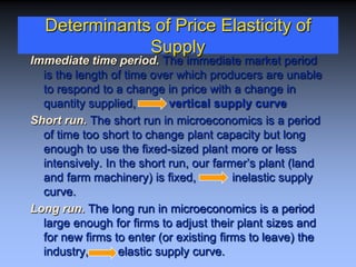 Determinants of Price Elasticity of
Supply
Immediate time period. The immediate market period
is the length of time over which producers are unable
to respond to a change in price with a change in
quantity supplied, vertical supply curve
Short run. The short run in microeconomics is a period
of time too short to change plant capacity but long
enough to use the fixed-sized plant more or less
intensively. In the short run, our farmer’s plant (land
and farm machinery) is fixed, inelastic supply
curve.
Long run. The long run in microeconomics is a period
large enough for firms to adjust their plant sizes and
for new firms to enter (or existing firms to leave) the
industry, elastic supply curve.
 