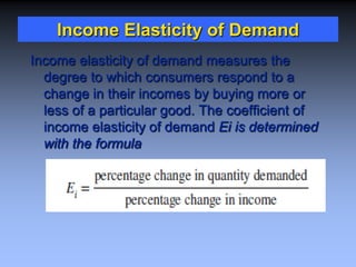 Income Elasticity of Demand
Income elasticity of demand measures the
degree to which consumers respond to a
change in their incomes by buying more or
less of a particular good. The coefficient of
income elasticity of demand Ei is determined
with the formula
 