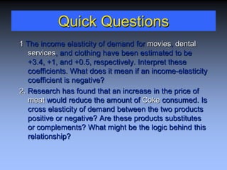 Quick Questions
1 The income elasticity of demand for movies, dental
services, and clothing have been estimated to be
+3.4, +1, and +0.5, respectively. Interpret these
coefficients. What does it mean if an income-elasticity
coefficient is negative?
2. Research has found that an increase in the price of
meat would reduce the amount of Coke consumed. Is
cross elasticity of demand between the two products
positive or negative? Are these products substitutes
or complements? What might be the logic behind this
relationship?
 