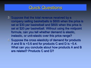 Quick Questions
3. Suppose that the total revenue received by a
company selling basketballs is $600 when the price is
set at $30 per basketball and $600 when the price is
set at $20 per basketball. Without using the midpoint
formula, can you tell whether demand is elastic,
inelastic, or unit-elastic over this price range?
4. Suppose the cross elasticity of demand for products
A and B is +3.6 and for products C and D is −5.4.
What can you conclude about how products A and B
are related? Products C and D?
 