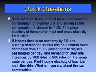 Quick Questions
5. If 5% increase in the price of meat decreases the
consumption of meat by 5 % and increases the
consumption of chicken by 10%. Find price
elasticity of demand for meat and cross elasticity
for chicken.
6. If income rises in an economy by 3% and
quantity demanded for bus ride on a certain route
decreases from 15,000 passengers to 12,000
passengers per day, and demand for Uber ride
increases by 600 rides to 900 rides on the same
route per day. Find income elasticity of bus ride
and Uber ride. What can you say about the two
commodities.
 