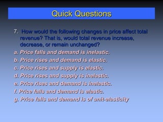Quick Questions
7. How would the following changes in price affect total
revenue? That is, would total revenue increase,
decrease, or remain unchanged?
a. Price falls and demand is inelastic.
b. Price rises and demand is elastic.
c. Price rises and supply is elastic.
d. Price rises and supply is inelastic.
e. Price rises and demand is inelastic.
f. Price falls and demand is elastic.
g. Price falls and demand is of unit-elasticity
 