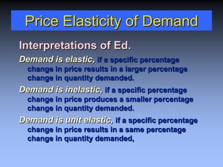 Price Elasticity of Demand
Interpretations of Ed.
Demand is elastic, if a specific percentage
change in price results in a larger percentage
change in quantity demanded.
Demand is inelastic, if a specific percentage
change in price produces a smaller percentage
change in quantity demanded.
Demand is unit elastic, if a specific percentage
change in price results in a same percentage
change in quantity demanded,
 