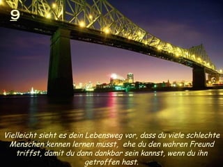 9 Vielleicht sieht es dein Lebensweg vor, dass du viele schlechte Menschen kennen lernen musst,  ehe du den wahren Freund triffst, damit du dann dankbar sein kannst, wenn du ihn getroffen hast. 