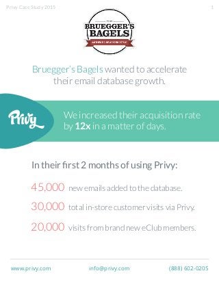 We increased their acquisition rate
by 12x in a matter of days.
Bruegger’s Bagels wanted to accelerate
their email database growth.
45,000 new emails added to the database.
30,000 total in-store customer visits via Privy.
20,000 visits from brand new eClub members.
In their ﬁrst 2 months of using Privy:
www.privy.com info@privy.com (888) 602-0205
1Privy Case Study 2015
 