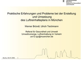 Praktische Erfahrungen und Probleme bei der Erstellung
                           und Umsetzung
                 des Luftreinhalteplans in München

                            Werner Bründl, Ulrich Teichmann

                           Referat für Gesundheit und Umwelt
                         Umweltvorsorge, Luftreinhaltung im Verkehr
                                 uw12.rgu@muenchen.de




Berlin, 06.03.2006   1
 