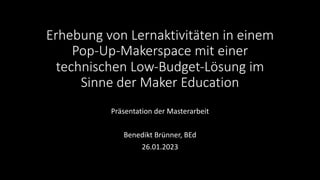Erhebung von Lernaktivitäten in einem
Pop-Up-Makerspace mit einer
technischen Low-Budget-Lösung im
Sinne der Maker Education
Präsentation der Masterarbeit
Benedikt Brünner, BEd
26.01.2023
 