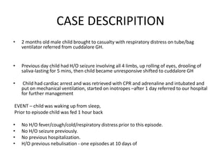 CASE DESCRIPITION
• 2 months old male child brought to casualty with respiratory distress on tube/bag
ventilator referred from cuddalore GH.
• Previous day child had H/O seizure involving all 4 limbs, up rolling of eyes, drooling of
saliva-lasting for 5 mins, then child became unresponsive shifted to cuddalore GH
• Child had cardiac arrest and was retrieved with CPR and adrenaline and intubated and
put on mechanical ventilation, started on inotropes –after 1 day referred to our hospital
for further management
EVENT – child was waking up from sleep,
Prior to episode child was fed 1 hour back
• No H/O fever/cough/cold/respiratory distress prior to this episode.
• No H/O seizure previously.
• No previous hospitalization.
• H/O previous nebulisation - one episodes at 10 days of
 