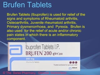 Brufen Tablets 
Brufen Tablets (Ibuprofen) is used for relief of the 
signs and symptoms of Rheumatoid arthritis, 
Osteoarthritis, Juvenile rheumatoid arthritis, 
Primary dysmenorrhoea, and Pyrexia. Brufen is 
also used for the relief of acute and/or chronic 
pain states in which there is an inflammatory 
component. 
© The Swiss Pharmacy, Geneva Switzerland 
 