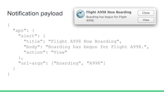 Notification payload
{
"aps": {
"alert": {
"title": "Flight A998 Now Boarding",
"body": "Boarding has begun for Flight A998.",
"action": "View"
},
"url-args": ["boarding", "A998"]
}
}
 