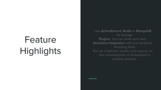 Feature
Highlights
Use ActiveRecord, Redis or MongoDB
for storage.
Plugins. You can write your own.
Seamless integration with your projects,
including Rails.
Run as a daemon, inside a job queue, on
the command-line or embedded in
another process.
 