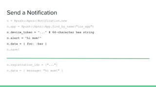 Send a Notification
n = Rpush::Apns::Notification.new
n.app = Rpush::Apns::App.find_by_name("ios_app")
n.device_token = "..." # 64-character hex string
n.alert = "hi mom!"
n.data = { foo: :bar }
n.save!
n.registration_ids = ["..."]
n.data = { message: "hi mom!" }
 