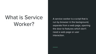 What is Service
Worker?
A service worker is a script that is
run by browser in the background,
separate from a web page, opening
the door to features which don't
need a web page or user
interaction.
 
