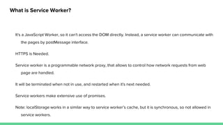 What is Service Worker?
It's a JavaScript Worker, so it can't access the DOM directly. Instead, a service worker can communicate with
the pages by postMessage interface.
HTTPS is Needed.
Service worker is a programmable network proxy, that allows to control how network requests from web
page are handled.
It will be terminated when not in use, and restarted when it's next needed.
Service workers make extensive use of promises.
Note: localStorage works in a similar way to service worker’s cache, but it is synchronous, so not allowed in
service workers.
 