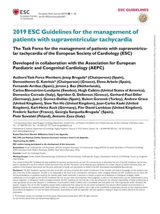 2019 ESC Guidelines for the management of
patients with supraventricular tachycardia
The Task Force for the management of patients with supraventricu-
lar tachycardia of the European Society of Cardiology (ESC)
Developed in collaboration with the Association for European
Paediatric and Congenital Cardiology (AEPC)
Authors/Task Force Members: Josep Brugada* (Chairperson) (Spain),
Demosthenes G. Katritsis* (Chairperson) (Greece), Elena Arbelo (Spain),
Fernando Arribas (Spain), Jeroen J. Bax (Netherlands),
Carina Blomström-Lundqvist (Sweden), Hugh Calkins (United States of America),
Domenico Corrado (Italy), Spyridon G. Deftereos (Greece), Gerhard-Paul Diller
(Germany), Juan J. Gomez-Doblas (Spain), Bulent Gorenek (Turkey), Andrew Grace
(United Kingdom), Siew Yen Ho (United Kingdom), Juan-Carlos Kaski (United
Kingdom), Karl-Heinz Kuck (Germany), Pier David Lambiase (United Kingdom),
Frederic Sacher (France), Georgia Sarquella-Brugada1
(Spain),
Piotr Suwalski (Poland), Antonio Zaza (Italy)
* Corresponding authors: Josep Brugada, Cardiology Department, Hospital Clinic, and Pediatric Arrhythmia Unit, Hospital Sant Joan de Déu, University of Barcelona, Spain.
Tel: þ34 3460 902 2351, Fax: þ34 3493 227 1777, Email: jbrugada@clinic.cat.
Demosthenes G. Katritsis, Department of Cardiology, Hygeia Hospital, E. Stavrou 4, 15123 Athens, Greece, Tel: þ30 6944 845 505, Fax: þ30 210 6722535,
Email: dkatrits@dgkatritsis.gr.
Author/Task Force Member Affiliations: listed in the Appendix.
ESC CPG and National Cardiac Societies document reviewers: listed in the Appendix.
1
Representing the AEPC.
ESC entities having participated in the development of this document:
Associations: Acute Cardiovascular Care Association (ACCA), European Association of Cardiovascular Imaging (EACVI), European Association of Preventive Cardiology
(EAPC), European Heart Rhythm Association (EHRA), Heart Failure Association (HFA).
Councils: Council for Cardiology Practice.
Working Groups: Cardiac Cellular Electrophysiology, Cardiovascular Pharmacotherapy, Cardiovascular Surgery, Development Anatomy and Pathology, Grown-up Congenital
Heart Disease.
The content of these ESC Guidelines has been published for personal and educational use only. No commercial use is authorized. No part of the ESC Guidelines may be trans-
lated or reproduced in any form without written permission from the ESC. Permission can be obtained upon submission of a written request to Oxford University Press, the
publisher of the European Heart Journal and the party authorized to handle such permissions on behalf of the ESC (journals.permissions@oxfordjournals.org).
Disclaimer: The ESC Guidelines represent the views of the ESC and were produced after careful consideration of the scientific and medical knowledge, and the evidence avail-
able at the time of their publication. The ESC is not responsible in the event of any contradiction, discrepancy, and/or ambiguity between the ESC Guidelines and any other offi-
cial recommendations or guidelines issued by the relevant public health authorities, in particular in relation to good use of healthcare or therapeutic strategies. Health
professionals are encouraged to take the ESC Guidelines fully into account when exercising their clinical judgment, as well as in the determination and the implementation of pre-
ventive, diagnostic, or therapeutic medical strategies; however, the ESC Guidelines do not override, in any way whatsoever, the individual responsibility of health professionals to
make appropriate and accurate decisions in consideration of each patient’s health condition and in consultation with that patient and, where appropriate and/or necessary, the
patient’s caregiver. Nor do the ESC Guidelines exempt health professionals from taking into full and careful consideration the relevant official updated recommendations or
guidelines issued by the competent public health authorities, in order to manage each patient’s case in light of the scientifically accepted data pursuant to their respective ethical
and professional obligations. It is also the health professional’s responsibility to verify the applicable rules and regulations relating to drugs and medical devices at the time of
prescription.
V
C The European Society of Cardiology and the European Atherosclerosis Association 2019. All rights reserved.
For permissions please email: journals.permissions@oup.com.
European Heart Journal (2019) 00, 165
ESC GUIDELINES
doi:10.1093/eurheartj/ehz467
Downloaded
from
https://academic.oup.com/eurheartj/advance-article-abstract/doi/10.1093/eurheartj/ehz467/5556821
by
guest
on
18
September
2019
 