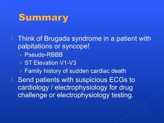  Think of Brugada syndrome in a patient with
palpitations or syncope!
› Pseudo-RBBB
› ST Elevation V1-V3
› Family history of sudden cardiac death
 Send patients with suspicious ECGs to
cardiology / electrophysiology for drug
challenge or electrophysiology testing.
 