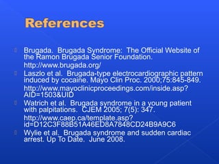  Brugada. Brugada Syndrome: The Official Website of
the Ramon Brugada Senior Foundation.
http://www.brugada.org/
 Laszlo et al. Brugada-type electrocardiographic pattern
induced by cocaine. Mayo Clin Proc. 2000;75:845-849.
http://www.mayoclinicproceedings.com/inside.asp?
AID=1503&UID
 Watrich et al. Brugada syndrome in a young patient
with palpitations. CJEM 2005; 7(5): 347.
http://www.caep.ca/template.asp?
id=D12C3F88B51A46ED8A7848CD24B9A9C6
 Wylie et al. Brugada syndrome and sudden cardiac
arrest. Up To Date. June 2008.
 