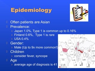 Often patients are Asian
 Prevalence:
› Japan 1.0%, Type 1 is common up to 0.16%
› Finland 0.6%, Type 1 is rare
› USA 0.4%
 Gender:
› Male (Up to 9x more common!)
 Children
› consider fever, syncope
 Age
› average age of diagnosis is 41
 