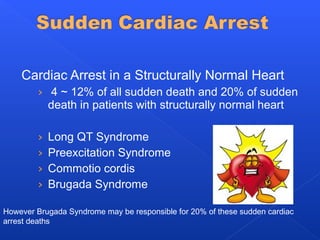 Cardiac Arrest in a Structurally Normal Heart
› 4 ~ 12% of all sudden death and 20% of sudden
death in patients with structurally normal heart
› Long QT Syndrome
› Preexcitation Syndrome
› Commotio cordis
› Brugada Syndrome
However Brugada Syndrome may be responsible for 20% of these sudden cardiac
arrest deaths
 