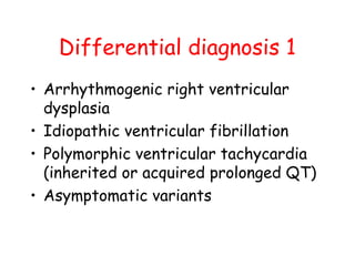 Differential diagnosis 1
• Arrhythmogenic right ventricular
dysplasia
• Idiopathic ventricular fibrillation
• Polymorphic ventricular tachycardia
(inherited or acquired prolonged QT)
• Asymptomatic variants
 