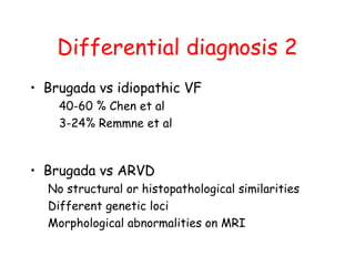 Differential diagnosis 2
• Brugada vs idiopathic VF
40-60 % Chen et al
3-24% Remmne et al
• Brugada vs ARVD
No structural or histopathological similarities
Different genetic loci
Morphological abnormalities on MRI
 