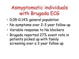 Asmyptomatic individuals
with Brugada ECG
• 0.05-0.14% general population
• No symptoms over 2-3 year follow up
• Variable response to Na blockers
• Brugada reported 27% event rate in
patients picked up with family
screening over a 3 year follow up
 