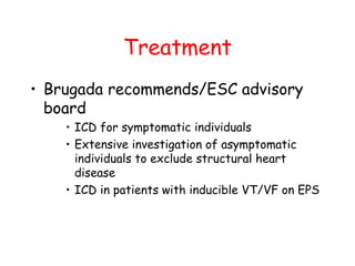 Treatment
• Brugada recommends/ESC advisory
board
• ICD for symptomatic individuals
• Extensive investigation of asymptomatic
individuals to exclude structural heart
disease
• ICD in patients with inducible VT/VF on EPS
 