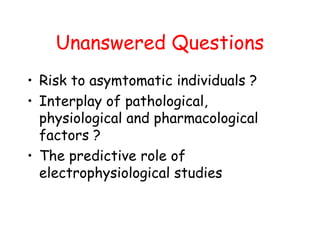 Unanswered Questions
• Risk to asymtomatic individuals ?
• Interplay of pathological,
physiological and pharmacological
factors ?
• The predictive role of
electrophysiological studies
 