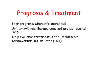 Prognosis & Treatment
• Poor prognosis when left untreated
• Antiarrhythmic therapy does not protect against
SCD
• Only available treatment is the Implantable
Cardioverter Defibrillator (ICD)
 