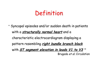 Definition
“ Syncopal episodes and/or sudden death in patients
with a structurally normal heart and a
characteristic electrocardiogram displaying a
pattern resembling right bundle branch block
with ST segment elevation in leads V1 to V3 ”
Brugada et al. Circulation
 