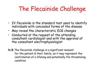 The Flecainide Challenge
• IV flecainide is the standard test used to identify
individuals with concealed forms of the disease
• May reveal the characteristic ECG changes
• Conducted at the request of the attending
consultant cardiologist and with the approval of
the consultant electrophysiologist
N.B.The flecainide challenge is a significant moment
for the patient & their family, as it may represent the
confirmation of a lifelong and potentially life threatening
condition
 