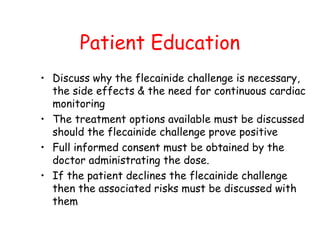 Patient Education
• Discuss why the flecainide challenge is necessary,
the side effects & the need for continuous cardiac
monitoring
• The treatment options available must be discussed
should the flecainide challenge prove positive
• Full informed consent must be obtained by the
doctor administrating the dose.
• If the patient declines the flecainide challenge
then the associated risks must be discussed with
them
 