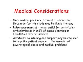 Medical Considerations
• Only medical personnel trained to administer
flecainide for this study may instigate therapy
• Raise awareness of the potential for ventricular
arrhythmias as in 0.5% of cases Ventricular
Fibrillation may be induced
• Additional counselling and support may be required
to help the patient cope with the associated
psychological, social and medical problems
 