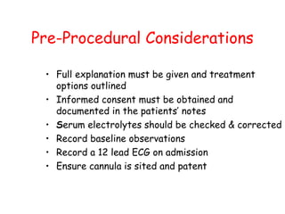 Pre-Procedural Considerations
• Full explanation must be given and treatment
options outlined
• Informed consent must be obtained and
documented in the patients’ notes
• Serum electrolytes should be checked & corrected
• Record baseline observations
• Record a 12 lead ECG on admission
• Ensure cannula is sited and patent
 