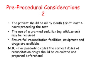 Pre-Procedural Considerations
2
• The patient should be nil by mouth for at least 4
hours preceding the test
• The use of a pre-med sedation (eg. Midazolam)
may be required
• Ensure full resuscitation facilities, equipment and
drugs are available
N.B. - For paediatric cases the correct doses of
resuscitation drugs should be calculated and
prepared beforehand
 