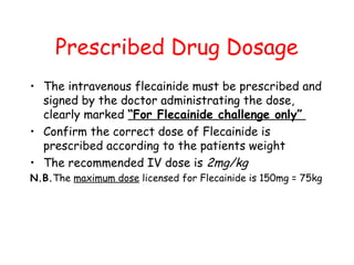 Prescribed Drug Dosage
• The intravenous flecainide must be prescribed and
signed by the doctor administrating the dose,
clearly marked “For Flecainide challenge only”
• Confirm the correct dose of Flecainide is
prescribed according to the patients weight
• The recommended IV dose is 2mg/kg
N.B.The maximum dose licensed for Flecainide is 150mg = 75kg
 