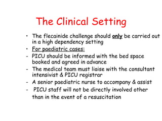The Clinical Setting
• The flecainide challenge should only be carried out
in a high dependency setting
• For paediatric cases:
- PICU should be informed with the bed space
booked and agreed in advance
- The medical team must liaise with the consultant
intensivist & PICU registrar
- A senior paediatric nurse to accompany & assist
- PICU staff will not be directly involved other
than in the event of a resuscitation
 