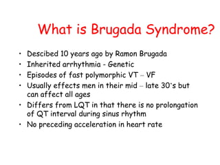 What is Brugada Syndrome?
• Descibed 10 years ago by Ramon Brugada
• Inherited arrhythmia - Genetic
• Episodes of fast polymorphic VT – VF
• Usually effects men in their mid – late 30’s but
can affect all ages
• Differs from LQT in that there is no prolongation
of QT interval during sinus rhythm
• No preceding acceleration in heart rate
 