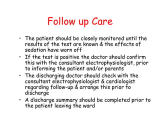 Follow up Care
• The patient should be closely monitored until the
results of the test are known & the effects of
sedation have worn off
• If the test is positive the doctor should confirm
this with the consultant electrophysiologist, prior
to informing the patient and/or parents
• The discharging doctor should check with the
consultant electrophysiologist & cardiologist
regarding follow-up & arrange this prior to
discharge
• A discharge summary should be completed prior to
the patient leaving the ward
 