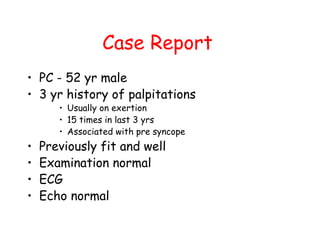 Case Report
• PC - 52 yr male
• 3 yr history of palpitations
• Usually on exertion
• 15 times in last 3 yrs
• Associated with pre syncope
• Previously fit and well
• Examination normal
• ECG
• Echo normal
 
