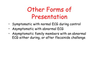 Other Forms of
Presentation
• Symptomatic with normal ECG during control
• Asymptomatic with abnormal ECG
• Asymptomatic family members with an abnormal
ECG either during, or after flecainide challenge
 