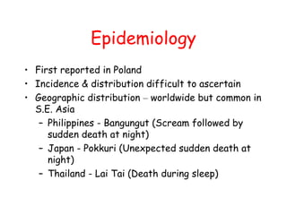 Epidemiology
• First reported in Poland
• Incidence & distribution difficult to ascertain
• Geographic distribution – worldwide but common in
S.E. Asia
– Philippines - Bangungut (Scream followed by
sudden death at night)
– Japan - Pokkuri (Unexpected sudden death at
night)
– Thailand - Lai Tai (Death during sleep)
 